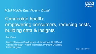 Connected health:
empowering consumers, reducing costs,
building data & insights
Bob Gann
Head of Business Development – International, NHS Direct
Visiting Professor – Health Informatics, Plymouth University
United Kingdom
September 2013
M2M Middle East Forum, Dubai
 