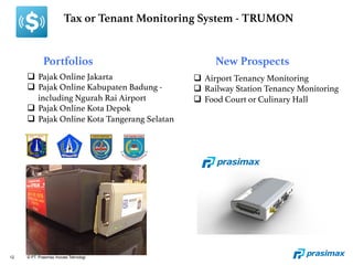 12 © PT. Prasimax Inovasi Teknologi
Tax or Tenant Monitoring System - TRUMON
Portfolios
 New Prospects
q  Pajak Online Jakarta!
q  Pajak Online Kabupaten Badung -
including Ngurah Rai Airport!
q  Pajak Online Kota Depok!
q  Pajak Online Kota Tangerang Selatan!
q  Airport Tenancy Monitoring!
q  Railway Station Tenancy Monitoring!
q  Food Court or Culinary Hall!
 