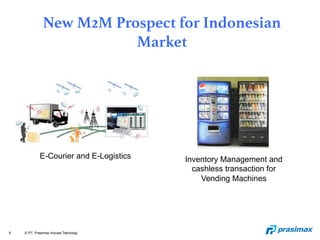 8 © PT. Prasimax Inovasi Teknologi
New M2M Prospect for Indonesian
Market
E-Courier and E-Logistics Inventory Management and
cashless transaction for
Vending Machines
 