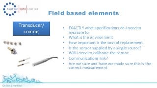 Field based elements 
Transducer/ 
comms 
• EXACTLY what specifications do I need to 
measure to 
• What is the environment 
• How important is the cost of replacement 
• Is the sensor supplied by a single source? 
• Will I need to calibrate the sensor… 
• Communications link? 
• Are we sure and have we made sure this is the 
correct measurement 
 