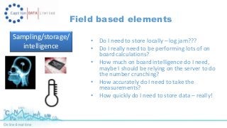 Field based elements 
Sampling/storage/ 
intelligence 
• Do I need to store locally – log jam??? 
• Do I really need to be performing lots of on 
board calculations? 
• How much on board intelligence do I need, 
maybe I should be relying on the server to do 
the number crunching? 
• How accurately do I need to take the 
measurements? 
• How quickly do I need to store data – really! 
 