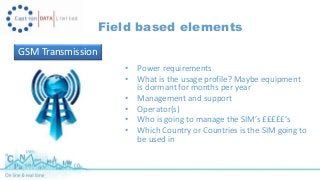 Field based elements 
GSM Transmission 
• Power requirements 
• What is the usage profile? Maybe equipment 
is dormant for months per year 
• Management and support 
• Operator(s) 
• Who is going to manage the SIM’s £££££’s 
• Which Country or Countries is the SIM going to 
be used in 
 