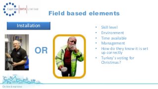 Field based elements 
Installation • Skill level 
• Environment 
• Time available 
• Management 
• How do they know it is set 
up correctly 
• Turkey’s voting for 
Christmas? 
OR 
 