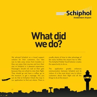 We advised Schiphol on a travel support
solution for their customers. Our idea
was to take away stress from travelers so
they can enjoy their journey and turn their
stay at Schiphol in a pleasant experience.
Passengers should not wait at their gate
because they are afraid to miss their flight.
They should go and have a coffee, go to
the museum, or get a massage. Yes, you
can do that at Schiphol. Check the map in
our application to find out where. There is
usually plenty of time to take advantage of
the many facilities the airport has to offer.
The Schiphol Mobile Travel Solution creates
the opportunity to do so.
The application greatly enhances
communication between Schiphol and its
visitors. It is the most direct way to inform
customers about their flight and all the
things to do at the airport.
27
 