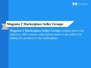 Magento 2 Marketplace Seller Groups
Magento 2 Marketplace Seller Groups module allows the
admin to offer various subscription plans to the sellers for
adding the products to the marketplace.
 