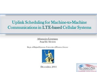 Uplink Scheduling for Machine-to-Machine
Communications in LTE-based Cellular Systems

                       Athanasios Lioumpas
                         Angeliki Alexiou

          Dept. of Digital Systems, University of Piraeus, Greece




                            December, 2011
 
