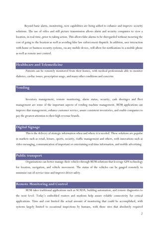 2
Beyond basic alarm, monitoring, new capabilities are being added to enhance and improve security
solutions. The use of video and still picture transmission allows alarm and security companies to view a
location, in real-time, prior to taking action. This allows false alarms to be disregarded without incurring the
cost of going to the location as well as avoiding false law enforcement dispatch. In addition, user interaction
with home or business security systems, via any mobile device, will allow for notifications to a mobile phone
as well as remote user control.
Healthcare and Telemedicine
Patients can be remotely monitored from their homes, with medical professionals able to monitor
diabetes, cardiac issues, prescription usage, and many other conditions and concerns
Vending
Inventory management, remote monitoring, alarm status, security, cash shortages and fleet
management are some of the important aspects of vending machine management. M2M applications can
improve that management, enhance customer service, assure consistent inventories, and enable companies to
pay the greatest attention to their high-revenue brands.
Digital Signage
This is the delivery of strategic information when and where it is needed. These solutions are popular
in markets such as retail, leisure, sports, security, traffic management and others, with innovations such as
video messaging, communication of important or entertaining real-time information, and mobile advertising.
Public transport
Organizations can better manage their vehicles through M2M solutions that leverage GPS technology
for location, navigation, and vehicle movement. The status of the vehicles can be gauged remotely to
minimize out-of-service time and improve driver safety.
Remote Monitoring and Control
M2M takes traditional applications such as SCADA, building automation, and remote diagnostics to
the next level. Today’s embedded routers and modems help assure reliable connectivity for critical
applications. Time and cost limited the actual amount of monitoring that could be accomplished, with
systems largely limited to occasional inspections by humans, with those sites that absolutely required
 