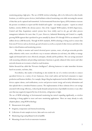 3
monitoring paying a high price. The use of M2M wireless technology, able to be delivered in often hostile
locations, yet with low power devices, both facilitates reduced monitoring costs while increasing the amount
of data that can be captured and transmitted. As Environmental Protection Agency (EPA) initiatives increase
the pressure on industry to report and file detailed and regular – not simply exception – reports on critical
facilities, wireless M2M is the obvious answer. One of the ‘original’ M2M markets, SCADA (Supervisory,
Control and Data Acquisition) control systems have been widely used in oil, gas and other process
management industries for more than 15 years. However, Industrial Monitoring and Control is a rapidly
growing M2M segment that is predicted to grow annually by almost 35% through 2010 to an estimated 5.76
million devices (ABI Research). Through SCADA standards, M2M technology is being used to extract data
from non-IT devices such as electrical, gas and oil meters as well as a myriad of other devices and deliver the
data to critical business and monitoring systems.
The ability to monitor and control electrical power systems, water, oil and gas networks provides
utility industries with a more cost-effective way to measure utilization (in real time), the ability to manage
supply and demand and to more effectively anticipate, identify and fix problems. The cost savings associated
with measuring utilization and providing maintenance functions is greatly enhanced when meters and other
network elements are in remote or hard-to-reach locations.
Harbor Research has called this “Pervasive Intelligence”; allowing businesses to make immediate decisions
based on accurate, real-time, data.
Nevertheless, this market is broadening to also include the use of a wireless networks to connect
specialized devices in a variety of new businesses, from retail outlets and fast-food restaurants to major
production and business facilities. For example, Burger King has implemented wireless M2M solutions where
devices capture alarms, send notifications, receive and process remote energy and security information and
then uploads this to centralized business systems. The implementation of these solutions drives cost savings
associated with energy efficiency, reduced peak demands and protection of perishable inventory or any other
asset that may negatively impacted by loss of electricity, refrigeration or light.
The use of M2M technology in Environmental monitoring has started expanding significantly, as wireless
technology is being applied to more and more monitoring applications. There are many already in early
adoption phases, using M2M technology:
• Measurement of air quality
• Irrigation, temperature and chemical monitoring
• Collection of water samples in rivers, lakes and even coral reefs
• Monitoring of gas and pollutant levels in landfills
• Measuring of water levels in wastewater treatment
 