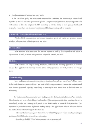 4
• Flood management of bacterial and water levels
In the case of air quality and many other environmental conditions, the monitoring is required and
regulated by the EPA and other government agencies. Compliance to regulations at the lowest possible cost
will continue to drive the adoption of M2M technology as will the ability to more quickly identify and
respond to events where out-of-control conditions could be dangerous to people or property.
Automatic Teller Machines/Point of Sale
Wireless M2M communication can increase transaction speeds and enable new products such as
wireless card transactions, tableside payment, and more.
Public safety
M2M solutions help assure that the wireless equipment used by first responders and others is
operational at all times, as well as manage medical equipment, vehicles, and more.
Utilities
M2M enables a vast range of utility, SmartGrid, and automated metering applications. Customers
can use these applications to remotely monitor critical utility applications and track, monitor, and manage
assets.
Asset tracking
Asset tracking permits a user to determine the locations of virtually any type of asset 7x24 anywhere
in the world. Businesses can track delivery and repair vehicles, cargo containers, construction equipment and
even its own personnel, especially those living or working in areas where there is threat of crime or
kidnapping.
For businesses and consumers, the asset tracking provides the functionality known as “geo-fencing”.
This allows the user to set a “logical fence” as a boundary. If the asset goes outside of the boundary, the user is
immediately notified via a message (call, email, text). This is useful in terms of theft protection. One
application of particular focus for SkyTrace is tracking laptops. This application is material due to the theft in
the market. Some statistics to support this effort are:
• Safeware The Insurance Agency claims that over 600,000 laptops are stolen annually, resulting in
an estimated $5.4 billion loss of proprietary information.
• According to the FBI, 97% of stolen computers are never recovered.
 