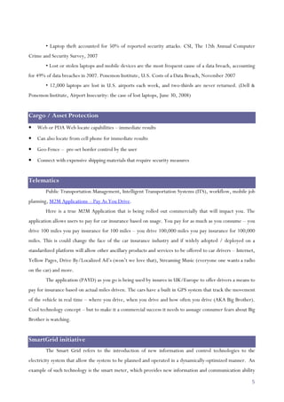 5
• Laptop theft accounted for 50% of reported security attacks. CSI, The 12th Annual Computer
Crime and Security Survey, 2007
• Lost or stolen laptops and mobile devices are the most frequent cause of a data breach, accounting
for 49% of data breaches in 2007. Ponemon Institute, U.S. Costs of a Data Breach, November 2007
• 12,000 laptops are lost in U.S. airports each week, and two-thirds are never returned. (Dell &
Ponemon Institute, Airport Insecurity: the case of lost laptops, June 30, 2008)
Cargo / Asset Protection
• Web or PDA Web locate capabilities – immediate results
• Can also locate from cell phone for immediate results
• Geo-Fence – pre-set border control by the user
• Connect with expensive shipping materials that require security measures
Telematics
Public Transportation Management, Intelligent Transportation Systems (ITS), workflow, mobile job
planning, M2M Applications – Pay As You Drive.
Here is a true M2M Application that is being rolled out commercially that will impact you. The
application allows users to pay for car insurance based on usage. You pay for as much as you consume – you
drive 100 miles you pay insurance for 100 miles – you drive 100,000 miles you pay insurance for 100,000
miles. This is could change the face of the car insurance industry and if widely adopted / deployed on a
standardized platform will allow other ancillary products and services to be offered to car drivers – Internet,
Yellow Pages, Drive By/Localized Ad’s (won’t we love that), Streaming Music (everyone one wants a radio
on the car) and more.
The application (PAYD) as you go is being used by insures in UK/Europe to offer drivers a means to
pay for insurance based on actual miles driven. The cars have a built in GPS system that track the movement
of the vehicle in real time – where you drive, when you drive and how often you drive (AKA Big Brother).
Cool technology concept – but to make it a commercial success it needs to assuage consumer fears about Big
Brother is watching.
SmartGrid initiative
The Smart Grid refers to the introduction of new information and control technologies to the
electricity system that allow the system to be planned and operated in a dynamically-optimized manner. An
example of such technology is the smart meter, which provides new information and communication ability
 