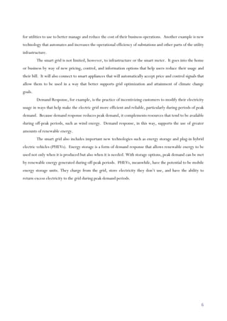 6
for utilities to use to better manage and reduce the cost of their business operations. Another example is new
technology that automates and increases the operational efficiency of substations and other parts of the utility
infrastructure.
The smart grid is not limited, however, to infrastructure or the smart meter. It goes into the home
or business by way of new pricing, control, and information options that help users reduce their usage and
their bill. It will also connect to smart appliances that will automatically accept price and control signals that
allow them to be used in a way that better supports grid optimization and attainment of climate change
goals.
Demand Response, for example, is the practice of incentivizing customers to modify their electricity
usage in ways that help make the electric grid more efficient and reliable, particularly during periods of peak
demand. Because demand response reduces peak demand, it complements resources that tend to be available
during off-peak periods, such as wind energy. Demand response, in this way, supports the use of greater
amounts of renewable energy.
The smart grid also includes important new technologies such as energy storage and plug-in hybrid
electric vehicles (PHEVs). Energy storage is a form of demand response that allows renewable energy to be
used not only when it is produced but also when it is needed. With storage options, peak demand can be met
by renewable energy generated during off-peak periods. PHEVs, meanwhile, have the potential to be mobile
energy storage units. They charge from the grid, store electricity they don’t use, and have the ability to
return excess electricity to the grid during peak demand periods.
 