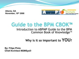 Atlanta, GA
November, 19th 2008




           Introduction to ABPMP Guide to the BPM
                      Common Book of Knowledge™

                      Why is it so important to   YOU?
By: Filipe Pinto
Chief Architect M2MSys®
 