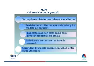 M2M
    ¿al servicio de la gente?


Se requieren plataformas telemáticas abiertas

   Se debe desarrollar la cadena de valor y los
   modelo de negocios

    Los costos aún son altos como para
    generar economías de escala
   La industria aún está en su fase de
   desarrollo
Seguridad, Eficiencia Energética, Salud, entre
otras utilidades


                                                  10
 