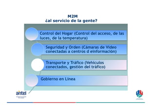 M2M
  ¿al servicio de la gente?


Control del Hogar (Control del acceso, de las
luces, de la temperatura)

   Seguridad y Orden (Cámaras de Video
   conectadas a centros d einformación)

   Transporte y Tráfico (Vehículos
   conectados, gestión del tráfico)


Gobierno en Línea




                                                12
 