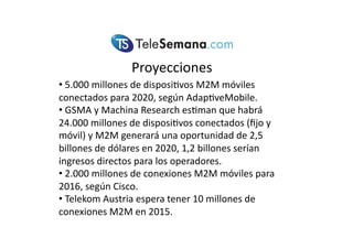 Proyecciones(
• (5.000(millones(de(disposi<vos(M2M(móviles(
conectados(para(2020,(según(Adap<veMobile.(
• (GSMA(y(Machina(Research(es<man(que(habrá(
24.000(millones(de(disposi<vos(conectados((ﬁjo(y(
móvil)(y(M2M(generará(una(oportunidad(de(2,5(
billones(de(dólares(en(2020,(1,2(billones(serían(
ingresos(directos(para(los(operadores.(
• (2.000(millones(de(conexiones(M2M(móviles(para(
2016,(según(Cisco.(
• (Telekom(Austria(espera(tener(10(millones(de(
conexiones(M2M(en(2015.(
 