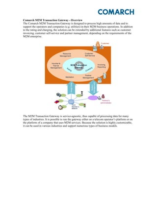Comarch M2M Transaction Gateway - Overview
The Comarch M2M Transaction Gateway is designed to process high amounts of data and to
support the operators and companies (e.g. utilities) in their M2M business operations. In addition
to the rating and charging, the solution can be extended by additional features such as customer
invoicing, customer self-service and partner management, depending on the requirements of the
M2M enterprise.

                                                                                            Customer




                                   Resource                      Customer
                                 Management                      Self Service



                          Voucher &
                                             M2M Transaction                            Invoicing,
                           Top-Up
                         Management             Gateway                                 Reporting
                                       Ra                                   ng
                                          ting                          r gi
                                                                  C   ha

                                                                  Partner
                                      Mediation                 Management




                                                                           Management
                                            Usage Data




                                                                             System



                                                                                            Partner’s
                                                                                           administrator
                                                   Telco
                                                   Operator’s
                                                   Network




The M2M Transaction Gateway is service-agnostic, thus capable of processing data for many
types of industries. It is possible to run the gateway either on a telecom operator’s platform or on
the platform of a company that uses M2M services. Because the solution is highly customizable,
it can be used in various industries and support numerous types of business models.
 