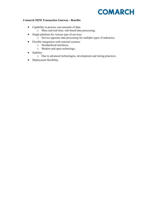 Comarch M2M Transaction Gateway - Benefits

   •   Capability to process vast amounts of data:
           o Mass and real-time, rule-based data processing;
   •   Single platform for various type of services:
           o Service-agnostic data processing for multiple types of industries;
   •   Flexible integration with external systems:
           o Standardized interfaces;
           o Modern and open technology;
   •   Stability:
           o Due to advanced technologies, development and testing practices;
   •   Deployment flexibility.
 