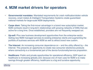 4. M2M market drivers for operators

•   Governmental mandates: Mandated requirements for crash notification/stolen vehicle
    recovery, smart meters & Intelligent Transportation Systems create guaranteed
    national markets for large-scale M2M deployments.

•   Carpe diem: Taking the first-mover advantage in a brand new subscription market.
    M2M contracts result in long-term relationships with growing networks of SIMs that are
    active for a long time. Once established, providers are not frequently swapped out.

•   Up-sell: Plus new business development opportunities from the enterprise sector.
    Selling new M2M managed services to existing enterprise clients and augmenting the
    portfolio of business services with M2M as well to attract brand new custom.

•   The Internet: An increasing consumer dependence on – and the utility offered by – the
    Internet. This presents an opportunity to create new consumer electronics products
    where connectivity is a fundamental part of the device functionality/service proposition.

•   Healthcare: Public and private opportunities for operational efficiency. GDP spent on
    healthcare is increasing globally and, because one of main uses for M2M is to make
    savings through greater efficiency, healthcare is a big and lucrative opportunity.
 