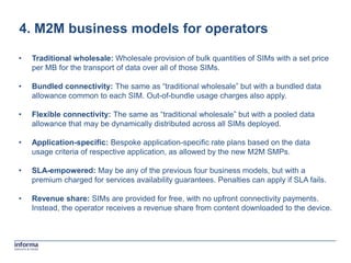4. M2M business models for operators

•   Traditional wholesale: Wholesale provision of bulk quantities of SIMs with a set price
    per MB for the transport of data over all of those SIMs.

•   Bundled connectivity: The same as “traditional wholesale” but with a bundled data
    allowance common to each SIM. Out-of-bundle usage charges also apply.

•   Flexible connectivity: The same as “traditional wholesale” but with a pooled data
    allowance that may be dynamically distributed across all SIMs deployed.

•   Application-specific: Bespoke application-specific rate plans based on the data
    usage criteria of respective application, as allowed by the new M2M SMPs.

•   SLA-empowered: May be any of the previous four business models, but with a
    premium charged for services availability guarantees. Penalties can apply if SLA fails.

•   Revenue share: SIMs are provided for free, with no upfront connectivity payments.
    Instead, the operator receives a revenue share from content downloaded to the device.
 