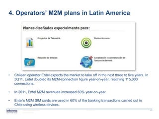 4. Operators’ M2M plans in Latin America




•   Chilean operator Entel expects the market to take off in the next three to five years. In
    3Q11, Entel doubled its M2M-connection figure year-on-year, reaching 115,000
    connections.

•   In 2011, Entel M2M revenues increased 60% year-on-year.

•   Entel‟s M2M SIM cards are used in 60% of the banking transactions carried out in
    Chile using wireless devices.
         www.informatm.com                         15/08/2012                                   17
         ©Confidential
 