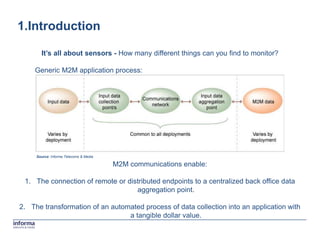 1.Introduction

       It’s all about sensors - How many different things can you find to monitor?

    Generic M2M application process:




     Source: Informa Telecoms & Media

                                        M2M communications enable:

 1. The connection of remote or distributed endpoints to a centralized back office data
                                   aggregation point.

2. The transformation of an automated process of data collection into an application with
                                 a tangible dollar value.
 