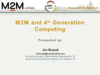 M2M and 4th
Generation
Computing
Presented by:
Jim Brazell
jimbrazell@ventureramp.com
Consulting Analyst, Digital Media Collaboratory, UT
Austin and the Schriever Institute, San Antonio, TX
 