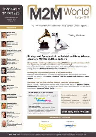 BOOK EARLY
TO SAVE £££s
 Prices, packages and
     booking form
      on page 8


                                              12 – 14 December 2011 Victoria Park Plaza, London, United Kingdom
   Hear from:

    Andrew Edison
    Vice President EMEA
    AT&T                                                                                                   Talking Machine

    Marc Sauter
    Global Director of M2M
    Business Development
    Vodafone


    Angel David García Barrio
    Head of Strategy and Alliances
    –Global M2M
    Telefónica
                                     Strategy and Opportunity in embedded mobile for telecom
    Stephan Keuneke                  operators, MVNOs and their partners
    Head of M2M pricing and
    Business models
                                     Navigate the challenges of incorporating M2M into your business model –
    Deutsche Telekom
                                     can operators provide more than basic connectivity?
                                     Gain insights from operators already boosting their revenue through M2M and learn from their
    Thierry Zylberberg
                                     strategy. Hear from AT&T, Deutsche Telekom and Vodafone. See page 4...
    Executive Vice President and
    Head of eHealth
    France Telecom                   Identify the key areas for growth in the M2M market
                                     Learn from detailed analyses of each major industry verticals and discover which will be most
    Edward Candy                     profitable with sessions from Telenor Connexion, Cable and Wireless, Life Belarus and France
    CTO                              Telecom. See page 4...
    3 Group
                                     Optimise your service offering through strategic partnerships
                                     Explore the impact of partnerships along the M2M value chain and learn from Telefónica, Turkcell
    Matteo Gatta
                                     and Belgacom. Build your own partnerships with over 8 hours of joint networking time with our co-
    Chief Innovation Officer
    Belgacom                         located event ‘Connected Vehicle World’. See page 6...


                                       M2M World is is Co-located!
    Robert Brunbäck                                                                             Conference introduction          page 2
    Head of M2M Market Strategy        M2M World will be co-located with the inaugural
    Telenor Connexion                                                                           Key speakers                     page 3
                                                                                                Full conference programme        pages 4 - 6

    Emmanuel Routier                            www.terrapinn.com/connectedvehicles
                                                                                                All booking offers and options   back page
    Director of International
    M2M Centre                         What does this mean?
    Mobistar                           Although separate events, both conferences will take
                                       place in the same venue at the same time. Participants
                                       will benefit from shared content and joint networking,
    Marc Overton                       allowing you to meet all delegates from both
                                       conferences! See page 2 >>
                                                                                                Book early and SAVE £££s!
    Vice President of wholesale
    and M2M
    Everything Everywhere                                                        www.terrapinn.com/m2m

    Dr Gopi Kurup                                               Sponsored by:                           Organised by:
    CEO
    Telekom Malaysia Research
    and Development




       BOOK NOW! online www.terrapinn.com/m2m | email sarah.pegden@terrapinn.com | phone +44 (0)207 242 2324 | fax +44 (0)207 242 1508
 