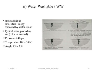 ii) Water Washable / WW
• Have a built in
emulsifier, easily
removed by water rinse
• Typical rinse procedure
are (refer to manual):
Pressure < 40 psi
Temperature 10o - 38o C
Angle 45o - 75o
13-09-2017 Hareesh K ,AP ME,DOME,VAST 10
 