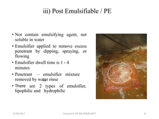 iii) Post Emulsifiable / PE
• Not contain emulsifying agent, not
soluble in water
• Emulsifier applied to remove excess
penetrant by dipping, spraying, or
flowing
• Emulsifier dwell time is 1 - 4
minutes
• Penetrant – emulsifier mixture
isremoved by water rinse
• There are 2 types of emulsifier,
lipophilic and hydrophilic
13-09-2017 Hareesh K ,AP ME,DOME,VAST 11
 
