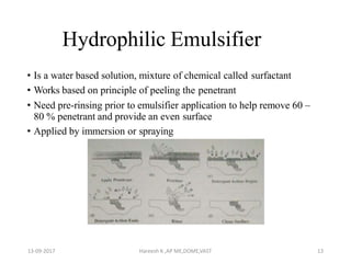 Hydrophilic Emulsifier
• Is a water based solution, mixture of chemical called surfactant
• Works based on principle of peeling the penetrant
• Need pre-rinsing prior to emulsifier application to help remove 60 –
80 % penetrant and provide an even surface
• Applied by immersion or spraying
13-09-2017 Hareesh K ,AP ME,DOME,VAST 13
 
