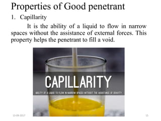 Properties of Good penetrant
1. Capillarity
It is the ability of a liquid to flow in narrow
spaces without the assistance of external forces. This
property helps the penetrant to fill a void.
13-09-2017 Hareesh K ,AP ME,DOME,VAST 15
 