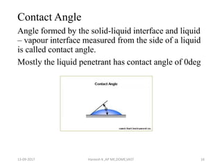 Contact Angle
Angle formed by the solid-liquid interface and liquid
– vapour interface measured from the side of a liquid
is called contact angle.
Mostly the liquid penetrant has contact angle of 0deg
13-09-2017 Hareesh K ,AP ME,DOME,VAST 16
 