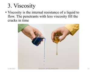 3. Viscosity
• Viscosity is the internal resistance of a liquid to
flow. The penetrants with less viscosity fill the
cracks in time
13-09-2017 Hareesh K ,AP ME,DOME,VAST 17
 