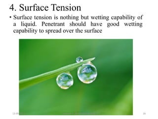 4. Surface Tension
• Surface tension is nothing but wetting capability of
a liquid. Penetrant should have good wetting
capability to spread over the surface
13-09-2017 Hareesh K ,AP ME,DOME,VAST 18
 