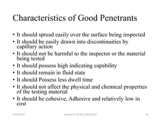 Characteristics of Good Penetrants
• It should spread easily over the surface being inspected
• It should be easily drawn into discontinuities by
capillary action
• It should not be harmful to the inspector or the material
being tested
• It should possess high indicating capability
• It should remain in fluid state
• It should Possess less dwell time
• It should not affect the physical and chemical properties
of the testing material
• It should be cohesive, Adhesive and relatively low in
cost
13-09-2017 Hareesh K ,AP ME,DOME,VAST 22
 