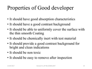 Properties of Good developer
• It should have good absorption characteristics
• It should have a good contrast background
• It should be able to uniformly cover the surface with
the thin smooth Coating
• It should be chemically inert with test material
• It should provide a good contrast background for
bright and clean indications
• It should be non toxic
• It should be easy to remove after inspection
13-09-2017 Hareesh K ,AP ME,DOME,VAST 23
 