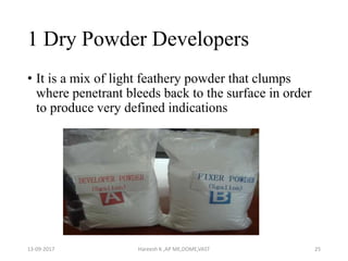 1 Dry Powder Developers
• It is a mix of light feathery powder that clumps
where penetrant bleeds back to the surface in order
to produce very defined indications
13-09-2017 Hareesh K ,AP ME,DOME,VAST 25
 