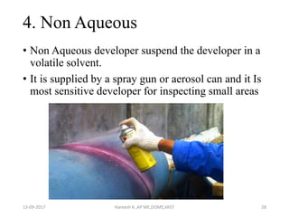 4. Non Aqueous
• Non Aqueous developer suspend the developer in a
volatile solvent.
• It is supplied by a spray gun or aerosol can and it Is
most sensitive developer for inspecting small areas
13-09-2017 Hareesh K ,AP ME,DOME,VAST 28
 
