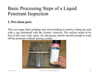 Basic Processing Steps of a Liquid
Penetrant Inspection
1. Pre-clean part.
This can range from grinding and wire brushing to merely wiping the part
with a rag moistened with the cleaner/ remover. The surface needs to be
free of dirt, rust, scale, paint, oil, and grease, and be smooth enough to wipe
off the penetrant without leaving residue
13-09-2017 Hareesh K ,AP ME,DOME,VAST 29
 