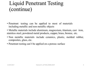 Liquid Penetrant Testing
(continue)
• Penetrant testing can be applied to most of materials
including metallic and non metallic objects
• Metallic materials include aluminum, magnesium, titanium, cast iron,
stainless steel, powdered metal products, copper, brass, bronze, etc.
• Non metallic materials include ceramics, plastic, molded rubber,
composites, glass, etc.
• Penetrant testing can’t be applied on a porous surface
13-09-2017 Hareesh K ,AP ME,DOME,VAST 3
 