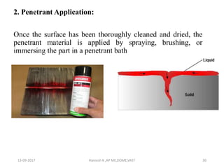 2. Penetrant Application:
Once the surface has been thoroughly cleaned and dried, the
penetrant material is applied by spraying, brushing, or
immersing the part in a penetrant bath
13-09-2017 Hareesh K ,AP ME,DOME,VAST 30
 