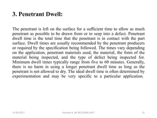 3. Penetrant Dwell:
The penetrant is left on the surface for a sufficient time to allow as much
penetrant as possible to be drawn from or to seep into a defect. Penetrant
dwell time is the total time that the penetrant is in contact with the part
surface. Dwell times are usually recommended by the penetrant producers
or required by the specification being followed. The times vary depending
on the application, penetrant materials used, the material, the form of the
material being inspected, and the type of defect being inspected for.
Minimum dwell times typically range from five to 60 minutes. Generally,
there is no harm in using a longer penetrant dwell time as long as the
penetrant is not allowed to dry. The ideal dwell time is often determined by
experimentation and may be very specific to a particular application.
13-09-2017 Hareesh K ,AP ME,DOME,VAST 31
 