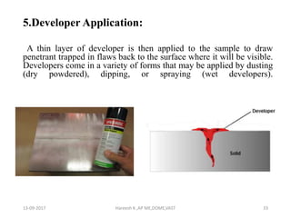 5.Developer Application:
A thin layer of developer is then applied to the sample to draw
penetrant trapped in flaws back to the surface where it will be visible.
Developers come in a variety of forms that may be applied by dusting
(dry powdered), dipping, or spraying (wet developers).
13-09-2017 Hareesh K ,AP ME,DOME,VAST 33
 