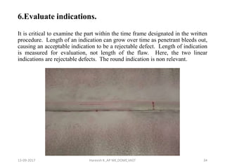 6.Evaluate indications.
It is critical to examine the part within the time frame designated in the written
procedure. Length of an indication can grow over time as penetrant bleeds out,
causing an acceptable indication to be a rejectable defect. Length of indication
is measured for evaluation, not length of the flaw. Here, the two linear
indications are rejectable defects. The round indication is non relevant.
13-09-2017 Hareesh K ,AP ME,DOME,VAST 34
 