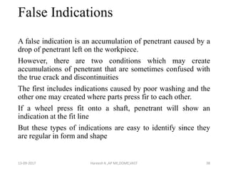 False Indications
A false indication is an accumulation of penetrant caused by a
drop of penetrant left on the workpiece.
However, there are two conditions which may create
accumulations of penetrant that are sometimes confused with
the true crack and discontinuities
The first includes indications caused by poor washing and the
other one may created where parts press fir to each other.
If a wheel press fit onto a shaft, penetrant will show an
indication at the fit line
But these types of indications are easy to identify since they
are regular in form and shape
13-09-2017 Hareesh K ,AP ME,DOME,VAST 38
 