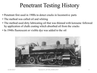 Penetrant Testing History
• Penetrant first used in 1900s to detect cracks in locomotive parts
• The method was called oil and whiting
• The method used dirty lubricating oil that was thinned with kerosene followed
by application of chalk coating which absorbed oil from the cracks
• In 1940s fluorescent or visible dye was added to the oil
13-09-2017 Hareesh K ,AP ME,DOME,VAST 4
 