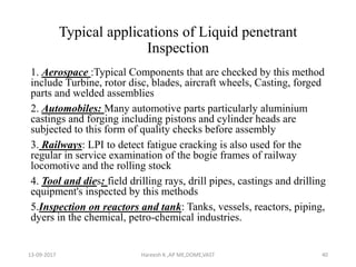 Typical applications of Liquid penetrant
Inspection
1. Aerospace :Typical Components that are checked by this method
include Turbine, rotor disc, blades, aircraft wheels, Casting, forged
parts and welded assemblies
2. Automobiles: Many automotive parts particularly aluminium
castings and forging including pistons and cylinder heads are
subjected to this form of quality checks before assembly
3. Railways: LPI to detect fatigue cracking is also used for the
regular in service examination of the bogie frames of railway
locomotive and the rolling stock
4. Tool and dies: field drilling rays, drill pipes, castings and drilling
equipment's inspected by this methods
5.Inspection on reactors and tank: Tanks, vessels, reactors, piping,
dyers in the chemical, petro-chemical industries.
13-09-2017 Hareesh K ,AP ME,DOME,VAST 40
 