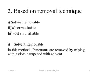 2. Based on removal technique
i) Solvent removable
Ii)Water washable
Iii)Post emulsifiable
i) Solvent Removable
In this method , Penetrants are removed by wiping
with a cloth dampened with solvent
13-09-2017 Hareesh K ,AP ME,DOME,VAST 8
 