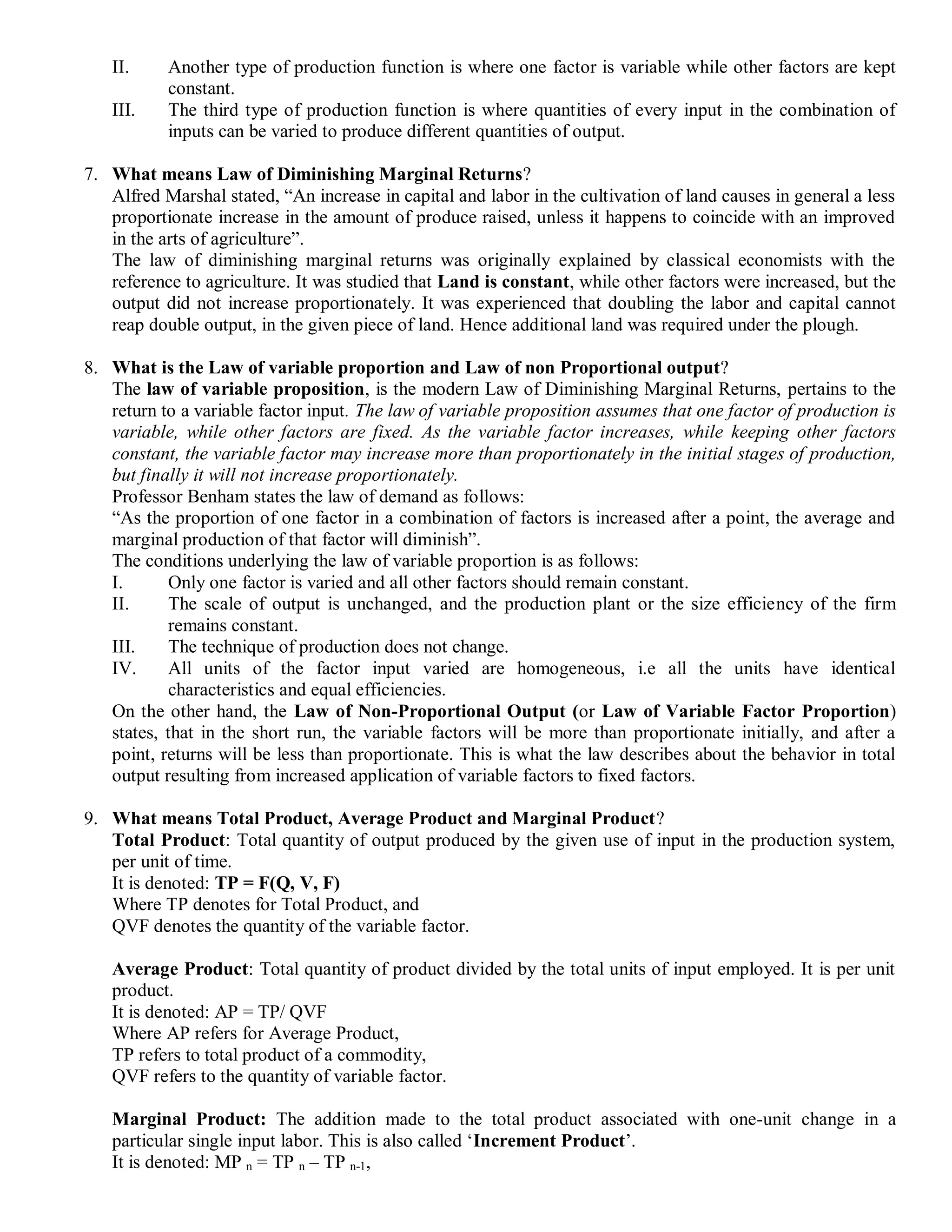 II. Another type of production function is where one factor is variable while other factors are kept
constant.
III. The third type of production function is where quantities of every input in the combination of
inputs can be varied to produce different quantities of output.
7. What means Law of Diminishing Marginal Returns?
Alfred Marshal stated, “An increase in capital and labor in the cultivation of land causes in general a less
proportionate increase in the amount of produce raised, unless it happens to coincide with an improved
in the arts of agriculture”.
The law of diminishing marginal returns was originally explained by classical economists with the
reference to agriculture. It was studied that Land is constant, while other factors were increased, but the
output did not increase proportionately. It was experienced that doubling the labor and capital cannot
reap double output, in the given piece of land. Hence additional land was required under the plough.
8. What is the Law of variable proportion and Law of non Proportional output?
The law of variable proposition, is the modern Law of Diminishing Marginal Returns, pertains to the
return to a variable factor input. The law of variable proposition assumes that one factor of production is
variable, while other factors are fixed. As the variable factor increases, while keeping other factors
constant, the variable factor may increase more than proportionately in the initial stages of production,
but finally it will not increase proportionately.
Professor Benham states the law of demand as follows:
“As the proportion of one factor in a combination of factors is increased after a point, the average and
marginal production of that factor will diminish”.
The conditions underlying the law of variable proportion is as follows:
I. Only one factor is varied and all other factors should remain constant.
II. The scale of output is unchanged, and the production plant or the size efficiency of the firm
remains constant.
III. The technique of production does not change.
IV. All units of the factor input varied are homogeneous, i.e all the units have identical
characteristics and equal efficiencies.
On the other hand, the Law of Non-Proportional Output (or Law of Variable Factor Proportion)
states, that in the short run, the variable factors will be more than proportionate initially, and after a
point, returns will be less than proportionate. This is what the law describes about the behavior in total
output resulting from increased application of variable factors to fixed factors.
9. What means Total Product, Average Product and Marginal Product?
Total Product: Total quantity of output produced by the given use of input in the production system,
per unit of time.
It is denoted: TP = F(Q, V, F)
Where TP denotes for Total Product, and
QVF denotes the quantity of the variable factor.
Average Product: Total quantity of product divided by the total units of input employed. It is per unit
product.
It is denoted: AP = TP/ QVF
Where AP refers for Average Product,
TP refers to total product of a commodity,
QVF refers to the quantity of variable factor.
Marginal Product: The addition made to the total product associated with one-unit change in a
particular single input labor. This is also called „Increment Product‟.
It is denoted: MP n = TP n – TP n-1,
 