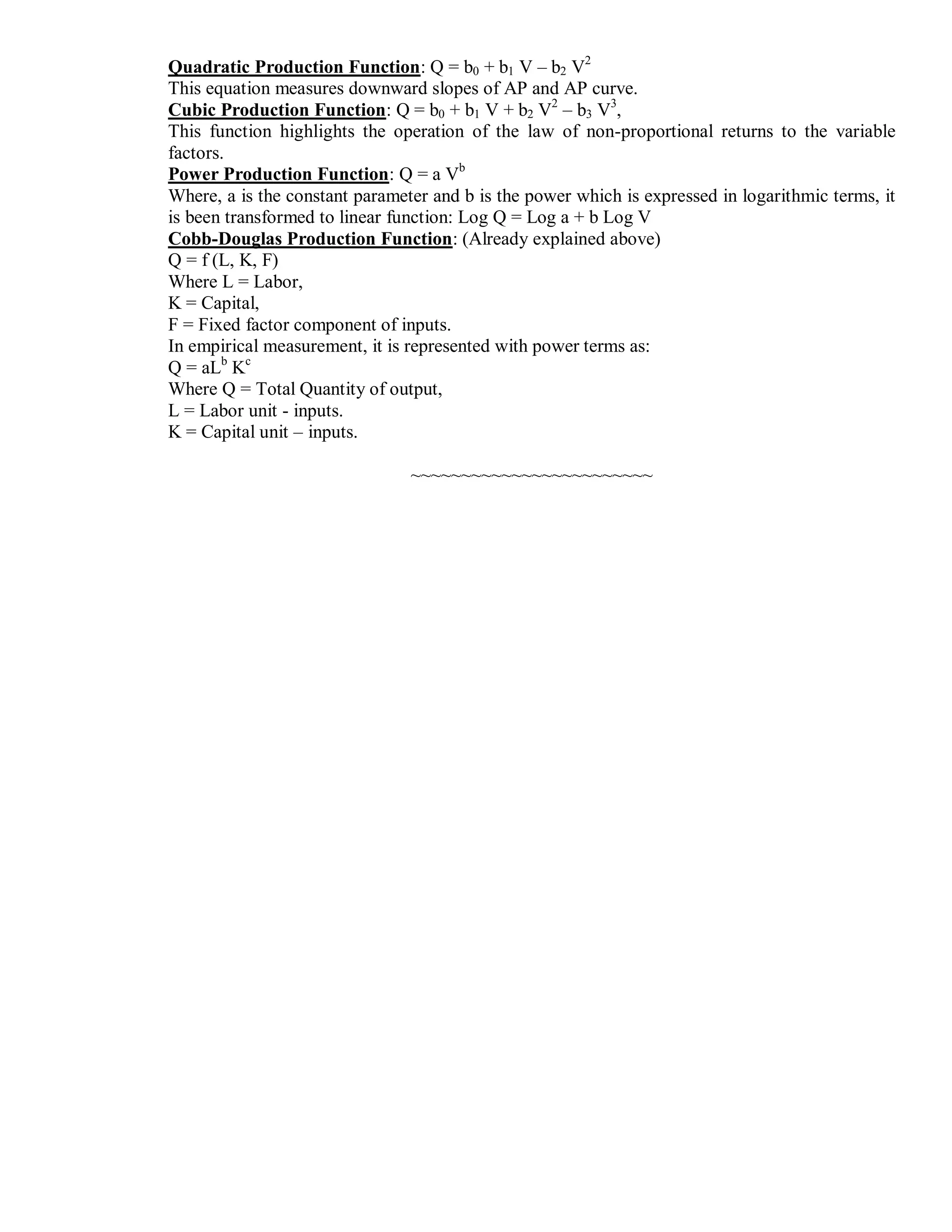 Quadratic Production Function: Q = b0 + b1 V – b2 V2
This equation measures downward slopes of AP and AP curve.
Cubic Production Function: Q = b0 + b1 V + b2 V2
– b3 V3
,
This function highlights the operation of the law of non-proportional returns to the variable
factors.
Power Production Function: Q = a Vb
Where, a is the constant parameter and b is the power which is expressed in logarithmic terms, it
is been transformed to linear function: Log Q = Log a + b Log V
Cobb-Douglas Production Function: (Already explained above)
Q = f (L, K, F)
Where L = Labor,
K = Capital,
F = Fixed factor component of inputs.
In empirical measurement, it is represented with power terms as:
Q = aLb
Kc
Where Q = Total Quantity of output,
L = Labor unit - inputs.
K = Capital unit – inputs.
~~~~~~~~~~~~~~~~~~~~~~~~
 